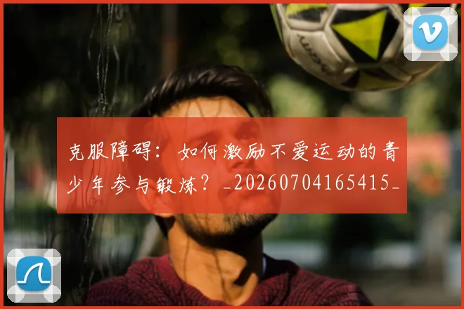 克服障碍：如何激励不爱运动的青少年参与锻炼？_20260704165415_20260718003800