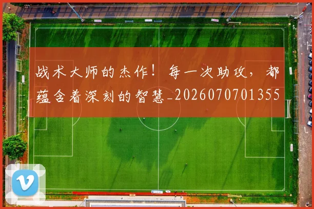战术大师的杰作！每一次助攻，都蕴含着深刻的智慧_20260707013559
