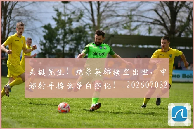 关键先生！绝杀英雄横空出世，中超射手榜竞争白热化！_20260703215020