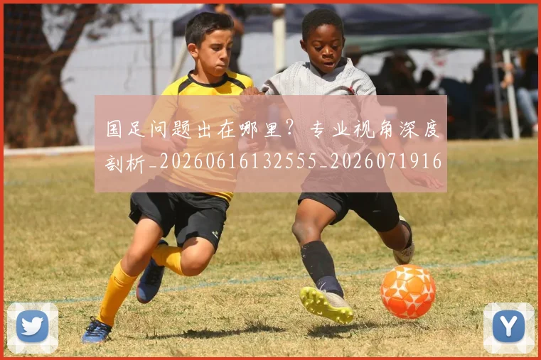 国足问题出在哪里?专业视角深度剖析_20260616132555_20260719165459