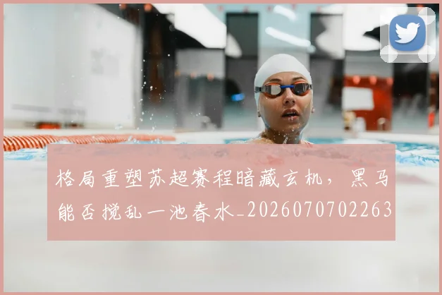 格局重塑苏超赛程暗藏玄机，黑马能否搅乱一池春水_20260707022630