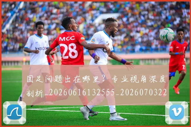 国足问题出在哪里?专业视角深度剖析_20260616132555_20260703224512
