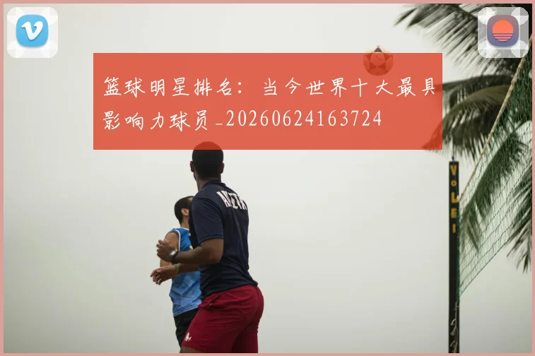 篮球明星排名：当今世界十大最具影响力球员_20260624163724
