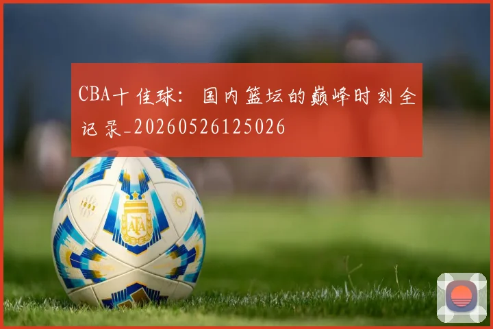 CBA十佳球:国内篮坛的巅峰时刻全记录_20260526125026