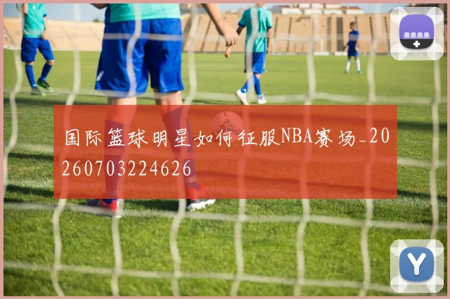 国际篮球明星如何征服NBA赛场_20260703224626