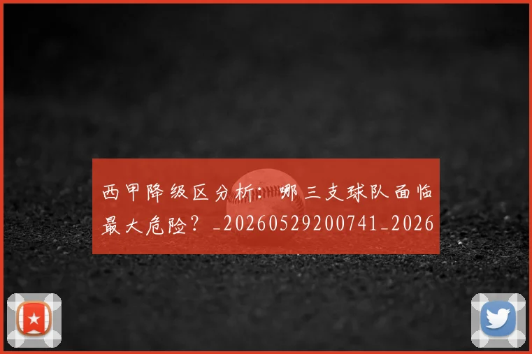 西甲降级区分析:哪三支球队面临最大危险?_20260529200741_20260710013059