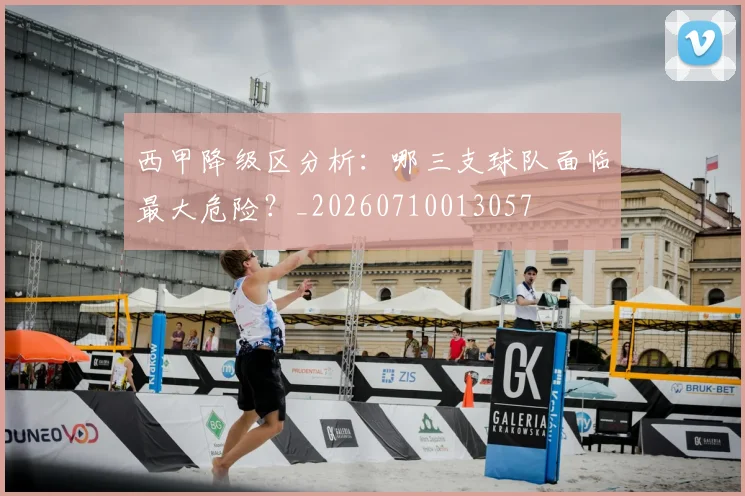 西甲降级区分析:哪三支球队面临最大危险?_20260710013057