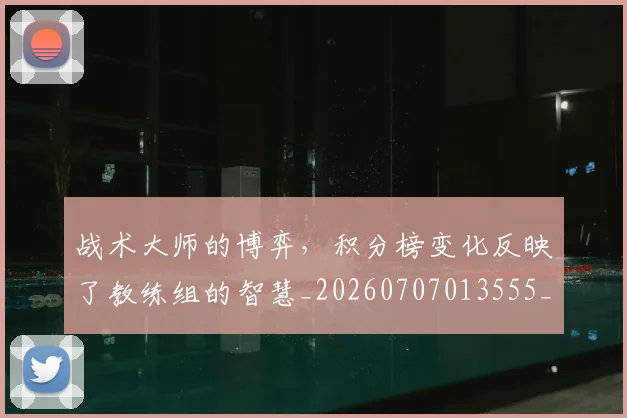 战术大师的博弈，积分榜变化反映了教练组的智慧_20260707013555_20260723181651