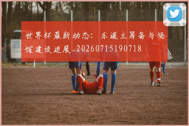 世界杯最新动态:东道主筹备与场馆建设进展_20260715190718