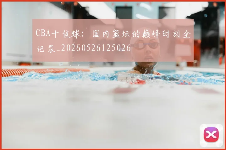 CBA十佳球:国内篮坛的巅峰时刻全记录_20260526125026