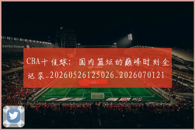 CBA十佳球:国内篮坛的巅峰时刻全记录_20260526125026_20260701210235_20260712043835