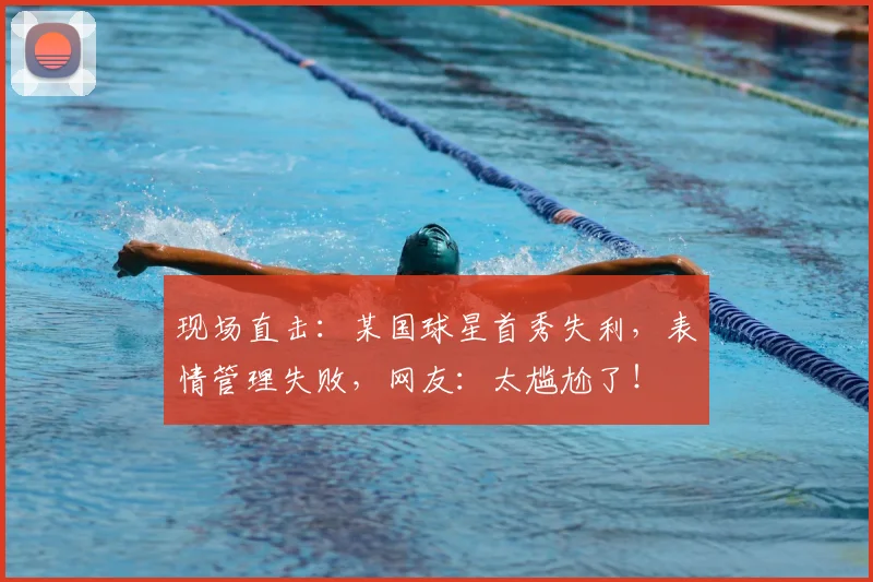 现场直击：某国球星首秀失利，表情管理失败，网友：太尴尬了！