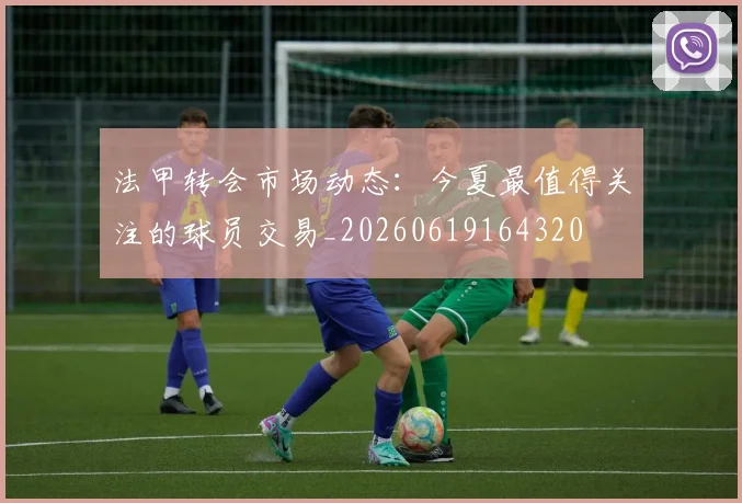 法甲转会市场动态：今夏最值得关注的球员交易_20260619164320