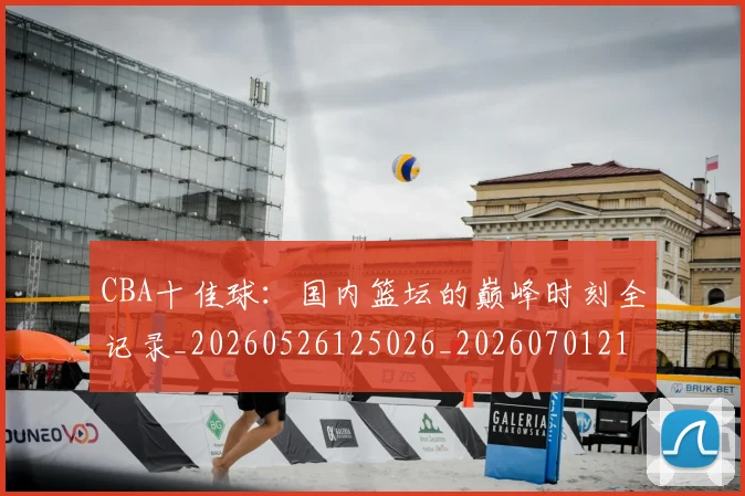 CBA十佳球:国内篮坛的巅峰时刻全记录_20260526125026_20260701210235_20260712043835