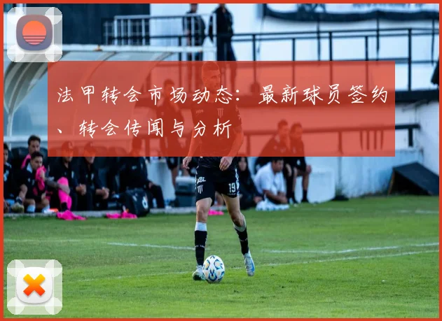 法甲转会市场动态:最新球员签约、转会传闻与分析