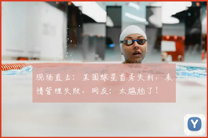 现场直击：某国球星首秀失利，表情管理失败，网友：太尴尬了！