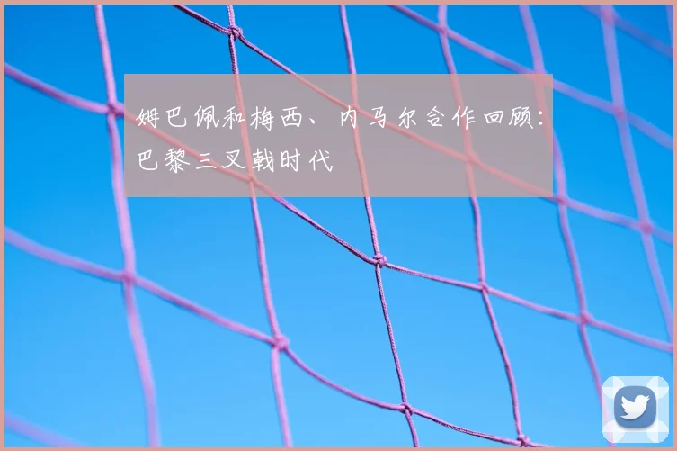 姆巴佩和梅西、内马尔合作回顾:巴黎三叉戟时代