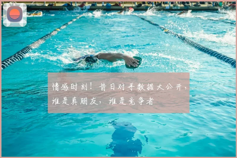 情感时刻!昔日对手数据大公开,谁是真朋友,谁是竞争者