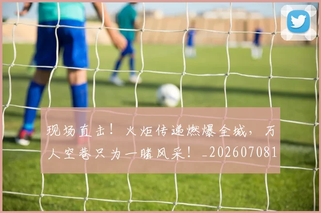 现场直击！火炬传递燃爆全城，万人空巷只为一睹风采！_20260708191532